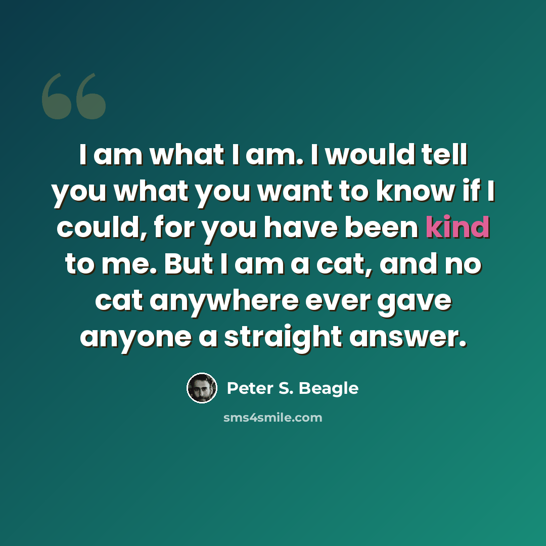“I am what I am. I would tell you what you want to know if I could, for you have been kind to me. But I am a cat, and no cat anywhere ever gave anyone a straight answer.” quote by Peter S. Beagle