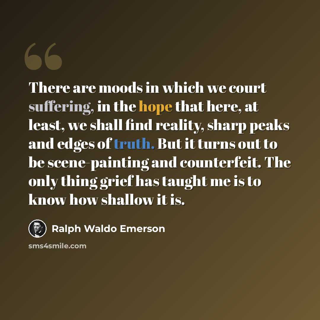 “There are moods in which we court suffering, in the hope that here, at least, we shall find reality, sharp peaks and edges of truth. But it turns out to be scene-painting and counterfeit. The only thing grief has taught me is to know how shallow it is.” quote by Ralph Waldo Emerson