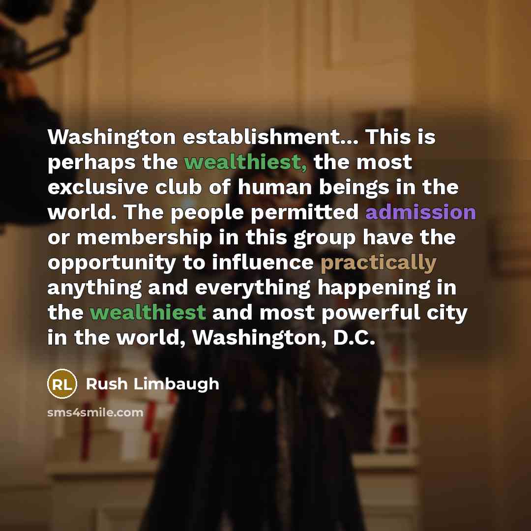 “Washington establishment... This is perhaps the wealthiest, the most exclusive club of human beings in the world. The people permitted admission or membership in this group have the opportunity to influence practically anything and everything happening in the wealthiest and most powerful city in…” quote by Rush Limbaugh