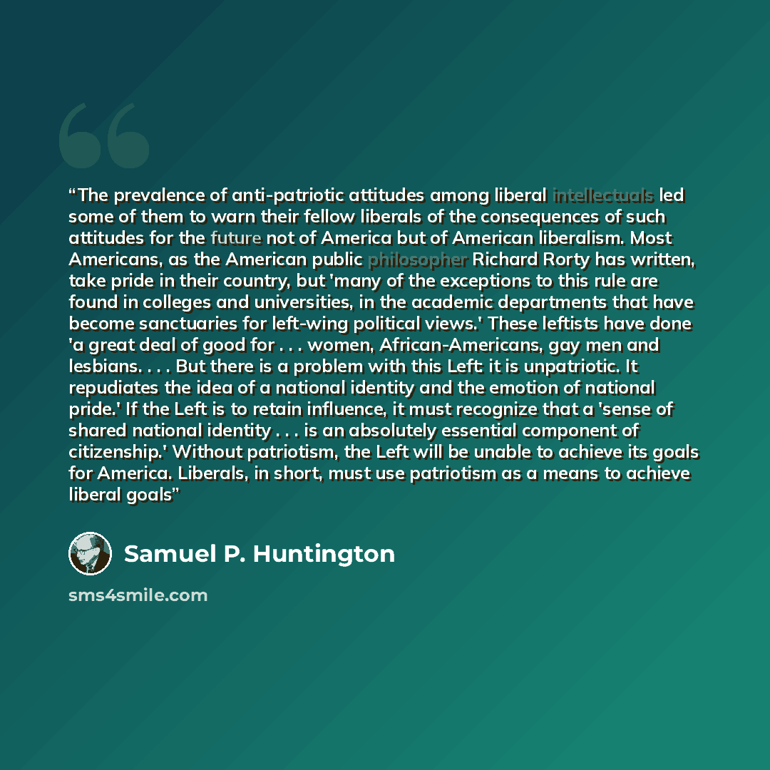“The prevalence of anti-patriotic attitudes among liberal intellectuals led some of them to warn their fellow liberals of the consequences of such attitudes for the future not of America but of American liberalism. Most Americans, as the American public philosopher Richard Rorty has written, take…” quote by Samuel P. Huntington