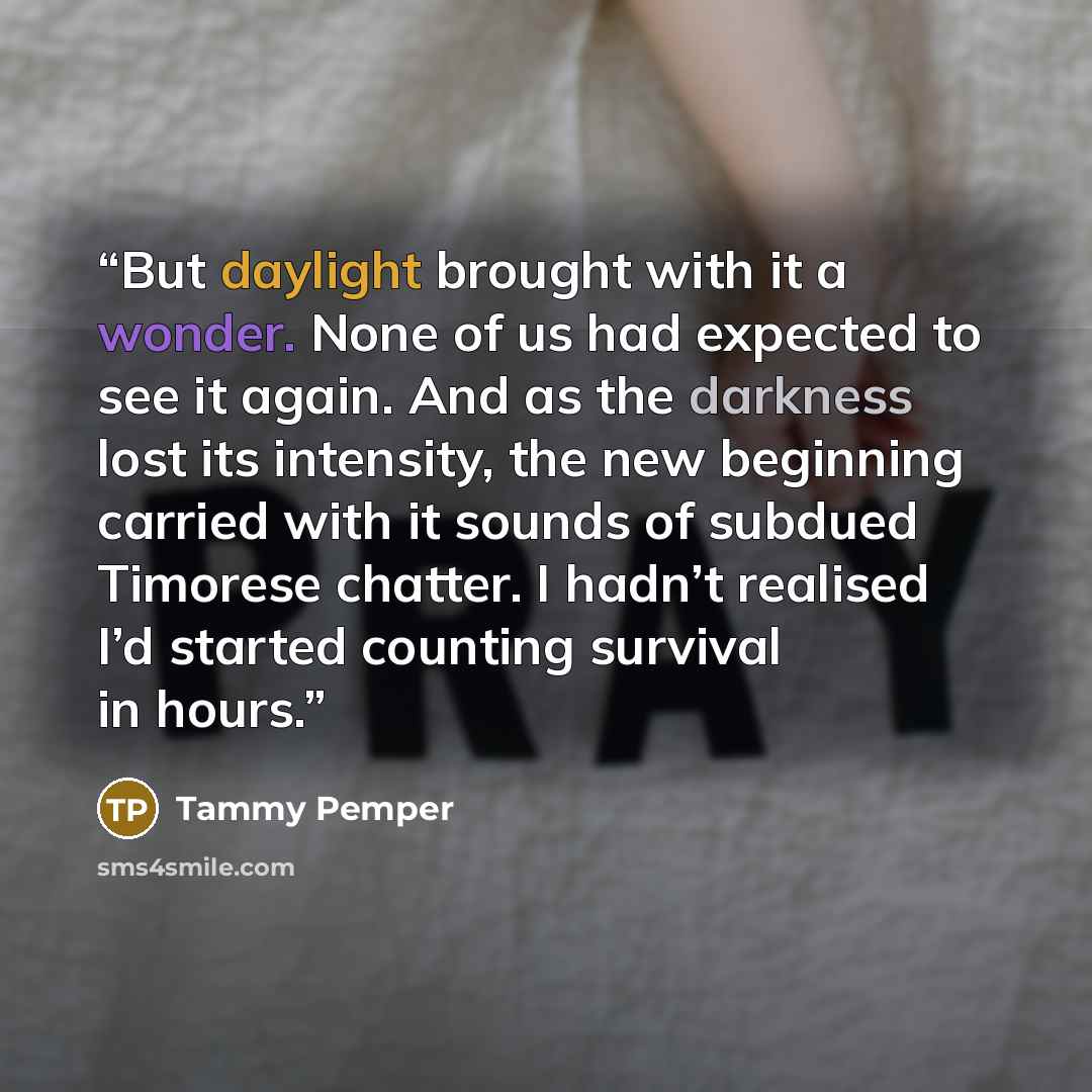 “But daylight brought with it a wonder. None of us had expected to see it again. And as the darkness lost its intensity, the new beginning carried with it sounds of subdued Timorese chatter. I hadn’t realised I’d started counting survival in hours.” quote by Tammy Pemper