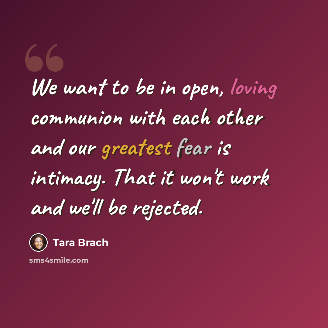 “We want to be in open, loving communion with each other and our greatest fear is intimacy. That it won't work and we'll be rejected.” quote by Tara Brach