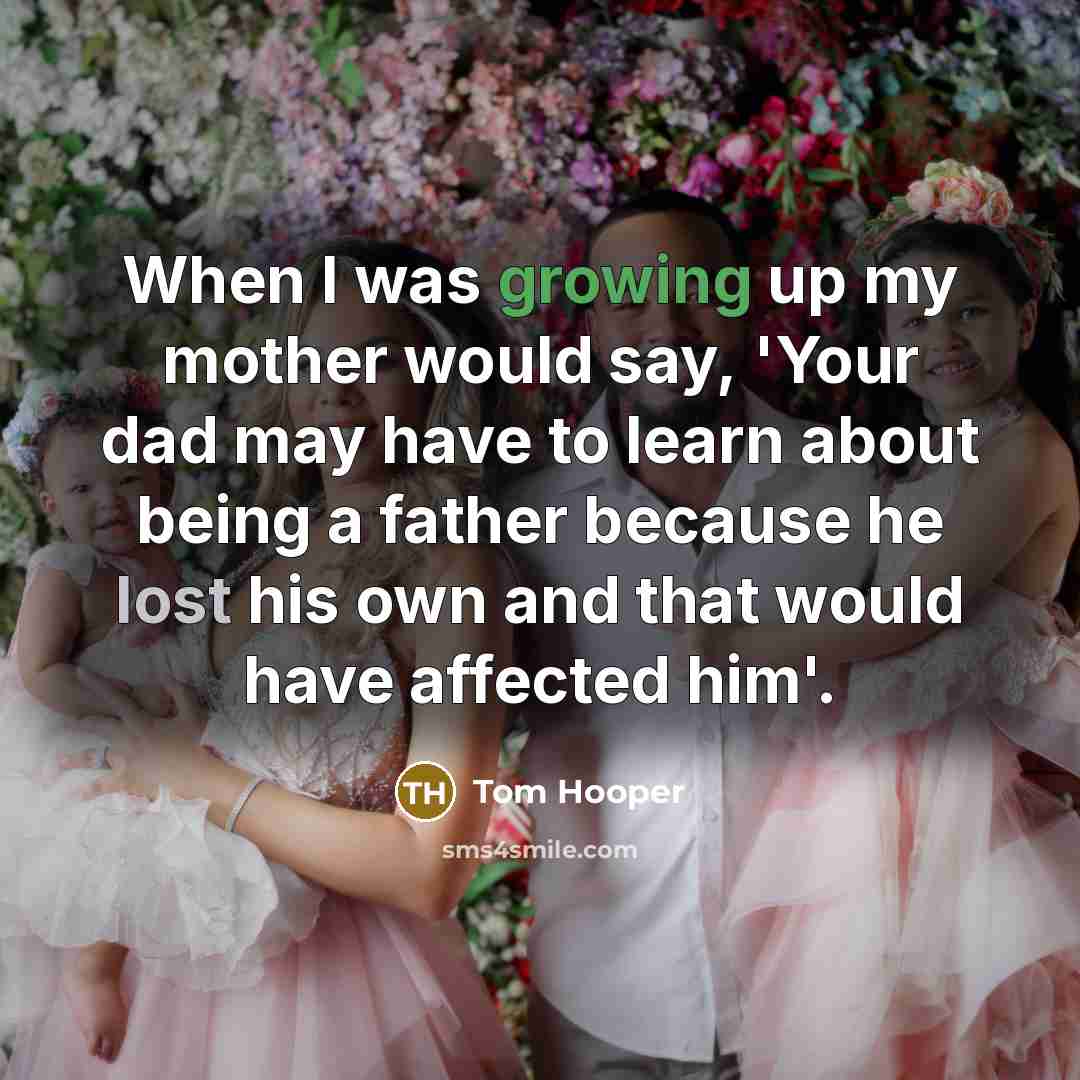 “When I was growing up my mother would say, 'Your dad may have to learn about being a father because he lost his own and that would have affected him'.” quote by Tom Hooper