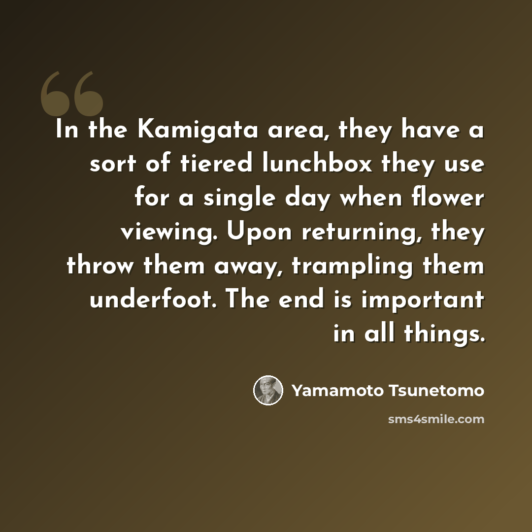 “In the Kamigata area, they have a sort of tiered lunchbox they use for a single day when flower viewing. Upon returning, they throw them away, trampling them underfoot. The end is important in all things.” quote by Yamamoto Tsunetomo