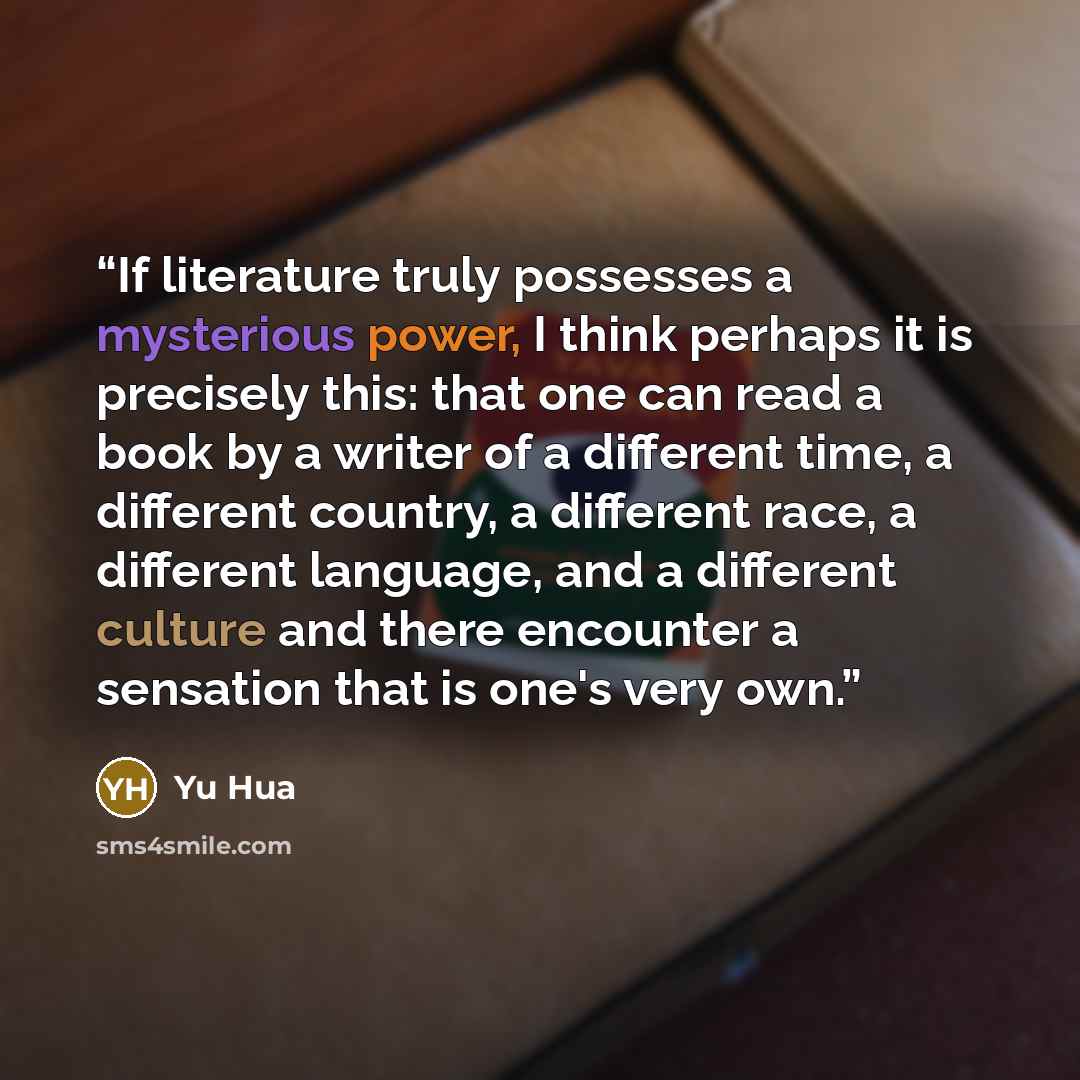 “If literature truly possesses a mysterious power, I think perhaps it is precisely this: that one can read a book by a writer of a different time, a different country, a different race, a different language, and a different culture and there encounter a sensation that is one's very own.” quote by Yu Hua
