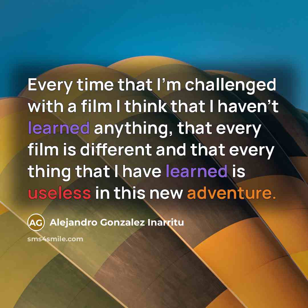 “Every time that I'm challenged with a film I think that I haven't learned anything, that every film is different and that every thing that I have learned is useless in this new adventure.” quote by Alejandro Gonzalez Inarritu