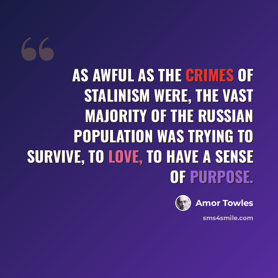 “As awful as the crimes of Stalinism were, the vast majority of the Russian population was trying to survive, to love, to have a sense of purpose.” quote by Amor Towles
