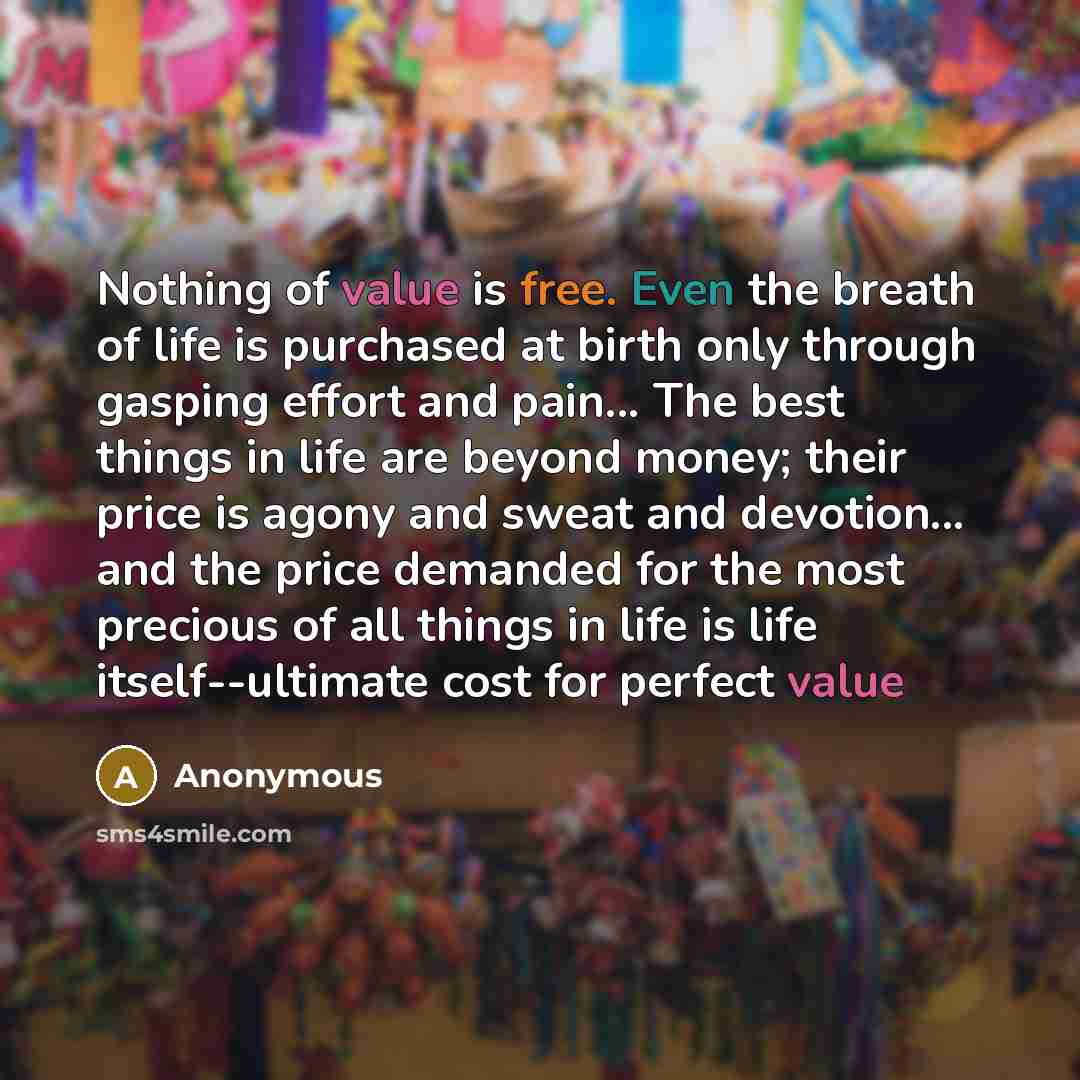 “Nothing of value is free. Even the breath of life is purchased at birth only through gasping effort and pain... The best things in life are beyond money; their price is agony and sweat and devotion... and the price demanded for the most precious of all things in life is life itself--ultimate cost…” quote by Anonymous