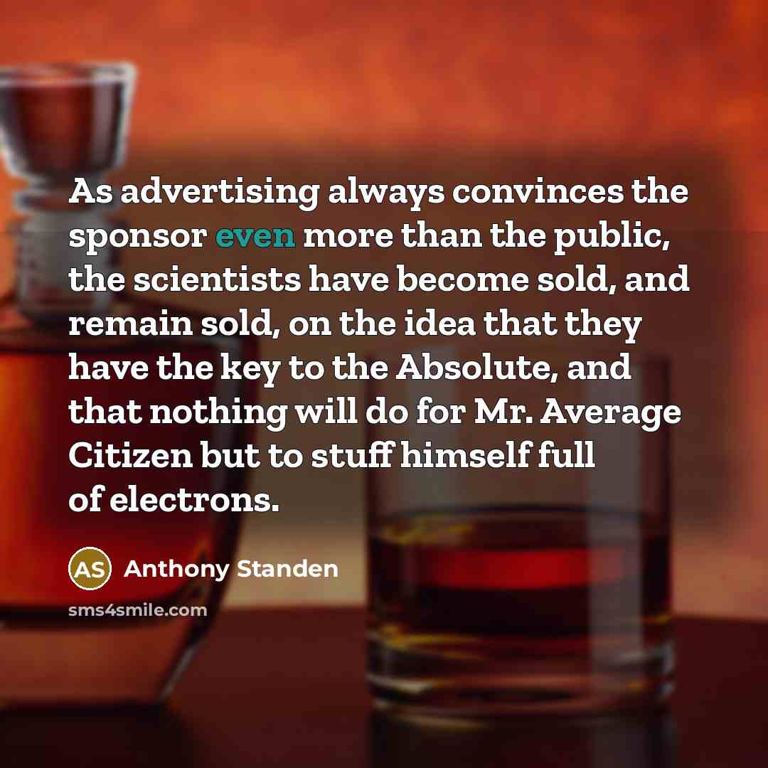 “As advertising always convinces the sponsor even more than the public, the scientists have become sold, and remain sold, on the idea that they have the key to the Absolute, and that nothing will do for Mr. Average Citizen but to stuff himself full of electrons.” quote by Anthony Standen