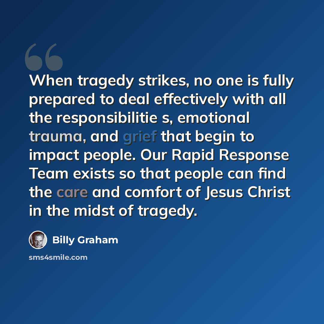 “When tragedy strikes, no one is fully prepared to deal effectively with all the responsibilitie s, emotional trauma, and grief that begin to impact people. Our Rapid Response Team exists so that people can find the care and comfort of Jesus Christ in the midst of tragedy.” quote by Billy Graham