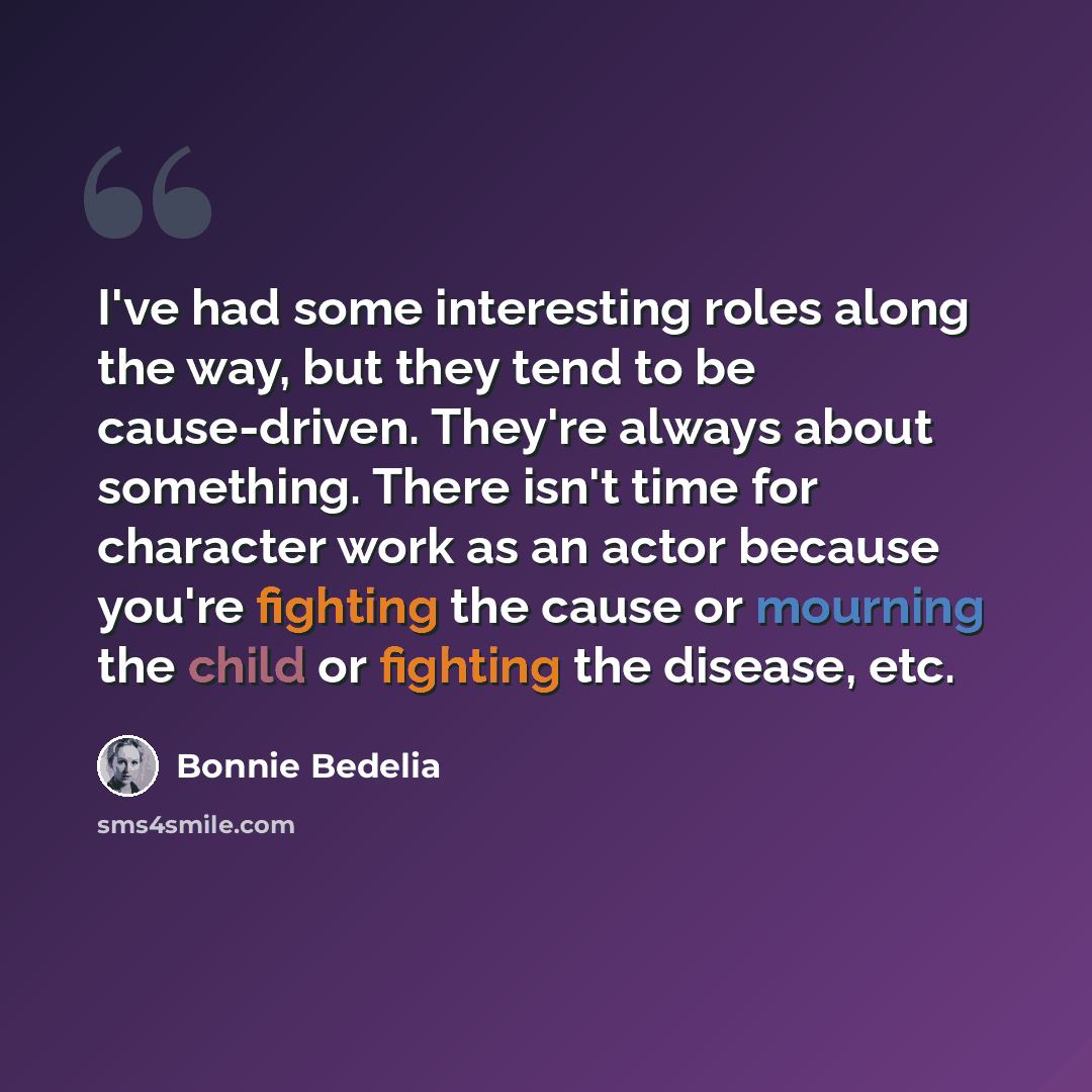 “I've had some interesting roles along the way, but they tend to be cause-driven. They're always about something. There isn't time for character work as an actor because you're fighting the cause or mourning the child or fighting the disease, etc.” quote by Bonnie Bedelia