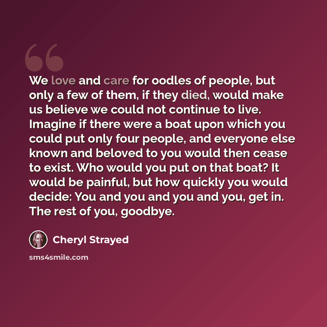 “We love and care for oodles of people, but only a few of them, if they died, would make us believe we could not continue to live. Imagine if there were a boat upon which you could put only four people, and everyone else known and beloved to you would then cease to exist. Who would you put on that…” quote by Cheryl Strayed