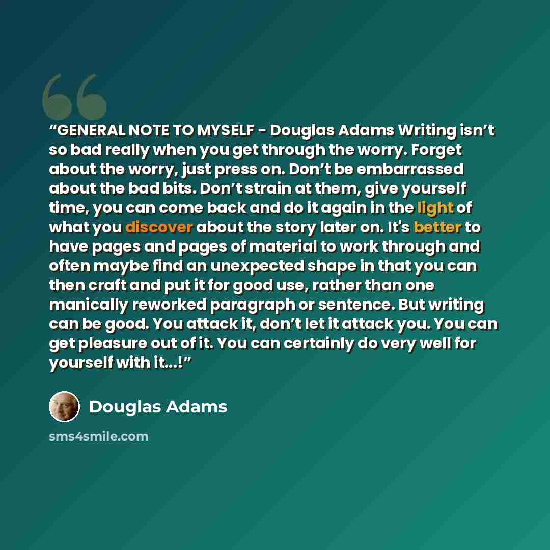 “GENERAL NOTE TO MYSELF - Douglas Adams Writing isn’t so bad really when you get through the worry. Forget about the worry, just press on. Don’t be embarrassed about the bad bits. Don’t strain at them, give yourself time, you can come back and do it again in the light of what you discover about the…” quote by Douglas Adams