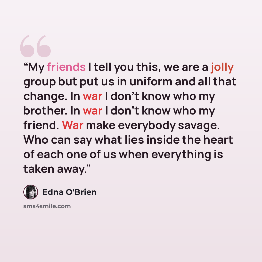 “My friends I tell you this, we are a jolly group but put us in uniform and all that change. In war I don’t know who my brother. In war I don’t know who my friend. War make everybody savage. Who can say what lies inside the heart of each one of us when everything is taken away.” quote by Edna O'Brien