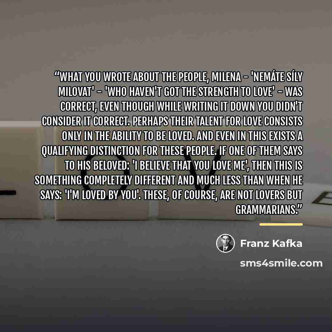 “What you wrote about the people, Milena - 'nemáte síly milovat' - 'who haven't got the strength to love' - was correct, even though while writing it down you didn't consider it correct. Perhaps their talent for love consists only in the ability to be loved. And even in this exists a qualifying…” quote by Franz Kafka