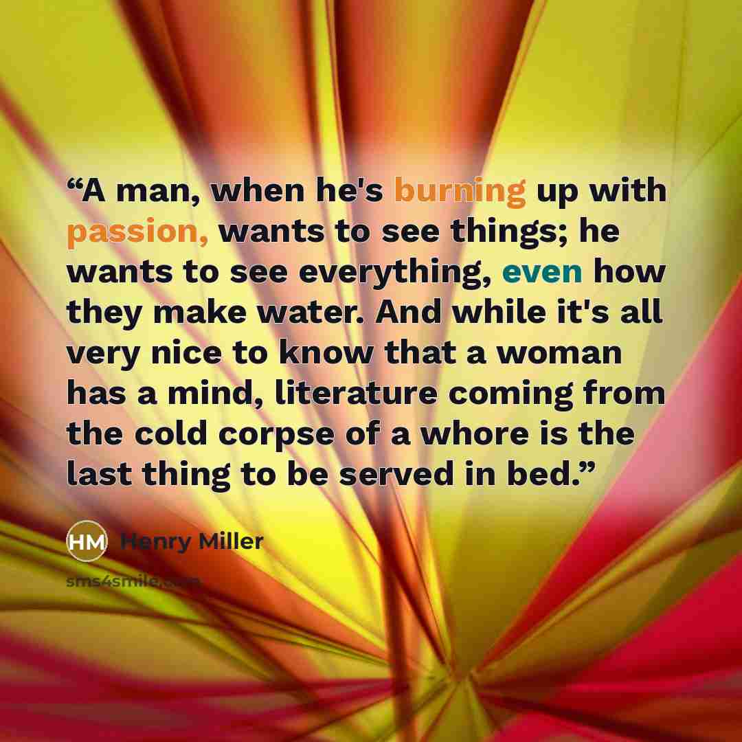 “A man, when he's burning up with passion, wants to see things; he wants to see everything, even how they make water. And while it's all very nice to know that a woman has a mind, literature coming from the cold corpse of a whore is the last thing to be served in bed.” quote by Henry Miller