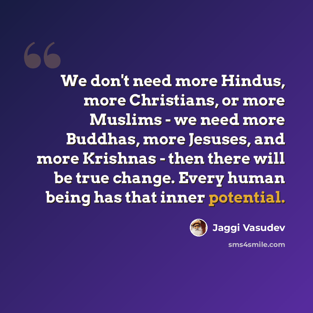 “We don't need more Hindus, more Christians, or more Muslims - we need more Buddhas, more Jesuses, and more Krishnas - then there will be true change. Every human being has that inner potential.” quote by Jaggi Vasudev