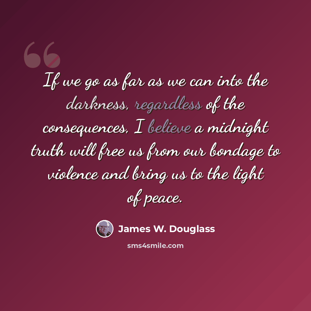 “If we go as far as we can into the darkness, regardless of the consequences, I believe a midnight truth will free us from our bondage to violence and bring us to the light of peace.” quote by James W. Douglass