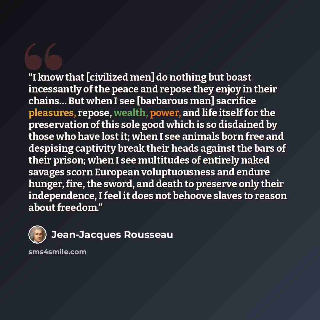 “I know that [civilized men] do nothing but boast incessantly of the peace and repose they enjoy in their chains… But when I see [barbarous man] sacrifice pleasures, repose, wealth, power, and life itself for the preservation of this sole good which is so disdained by those who have lost it; when I…” quote by Jean-Jacques Rousseau