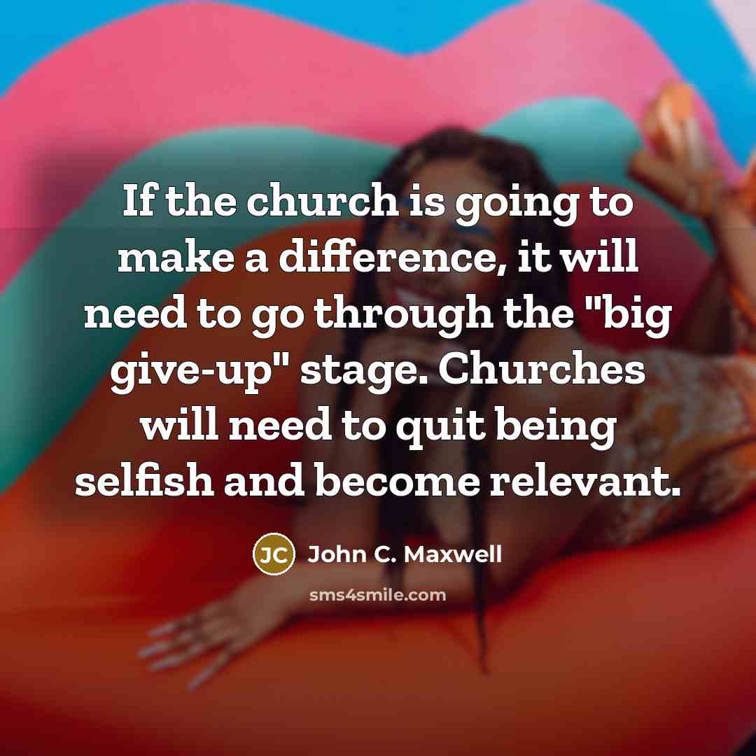 “If the church is going to make a difference, it will need to go through the "big give-up" stage. Churches will need to quit being selfish and become relevant.” quote by John C. Maxwell