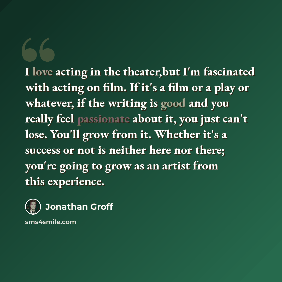 “I love acting in the theater,but I'm fascinated with acting on film. If it's a film or a play or whatever, if the writing is good and you really feel passionate about it, you just can't lose. You'll grow from it. Whether it's a success or not is neither here nor there; you're going to grow as an…” quote by Jonathan Groff