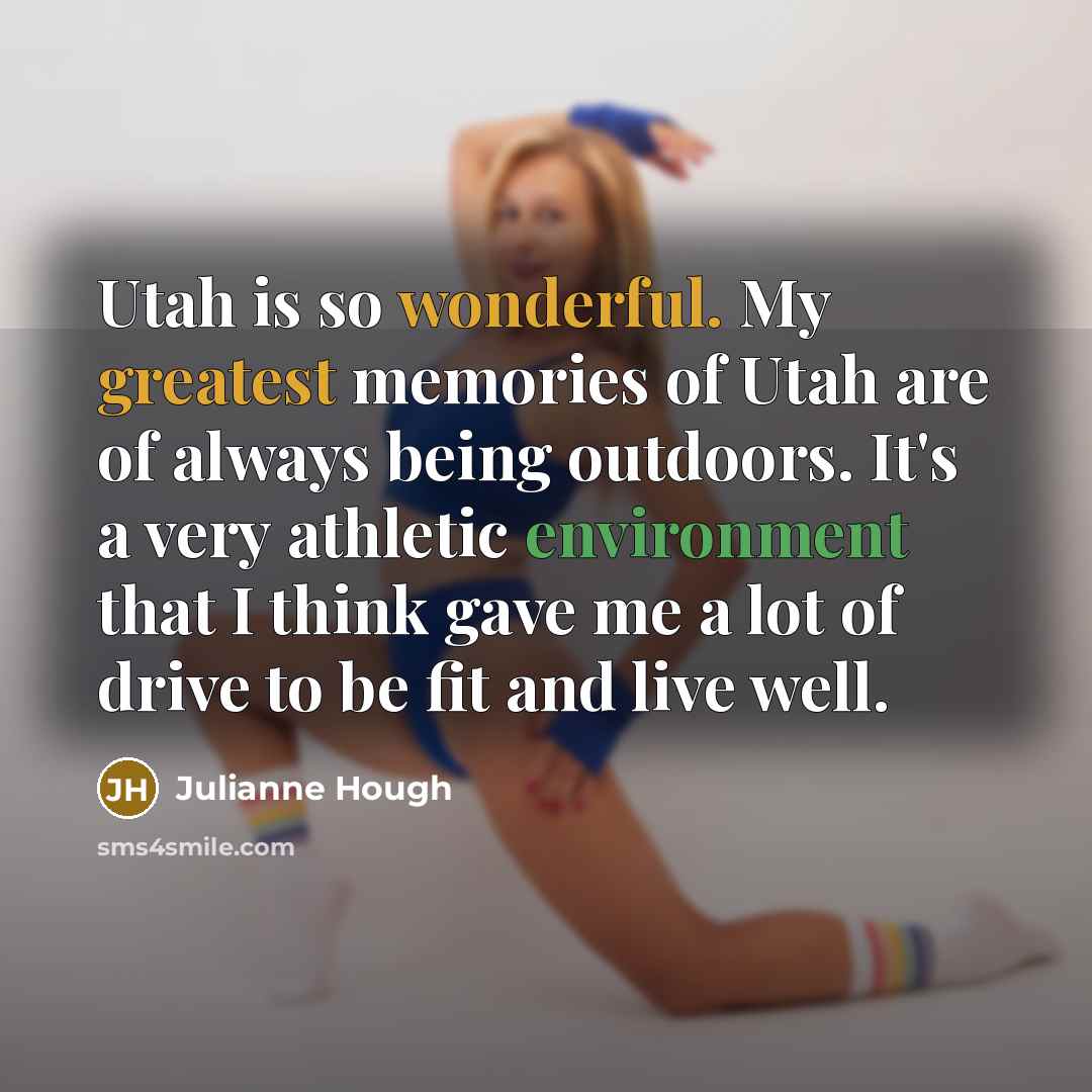 “Utah is so wonderful. My greatest memories of Utah are of always being outdoors. It's a very athletic environment that I think gave me a lot of drive to be fit and live well.” quote by Julianne Hough
