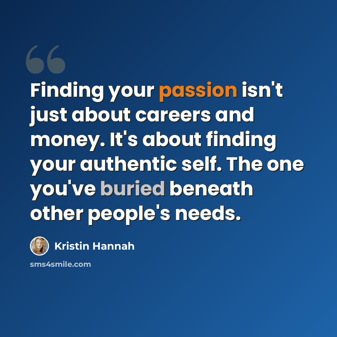 “Finding your passion isn't just about careers and money. It's about finding your authentic self. The one you've buried beneath other people's needs.” quote by Kristin Hannah