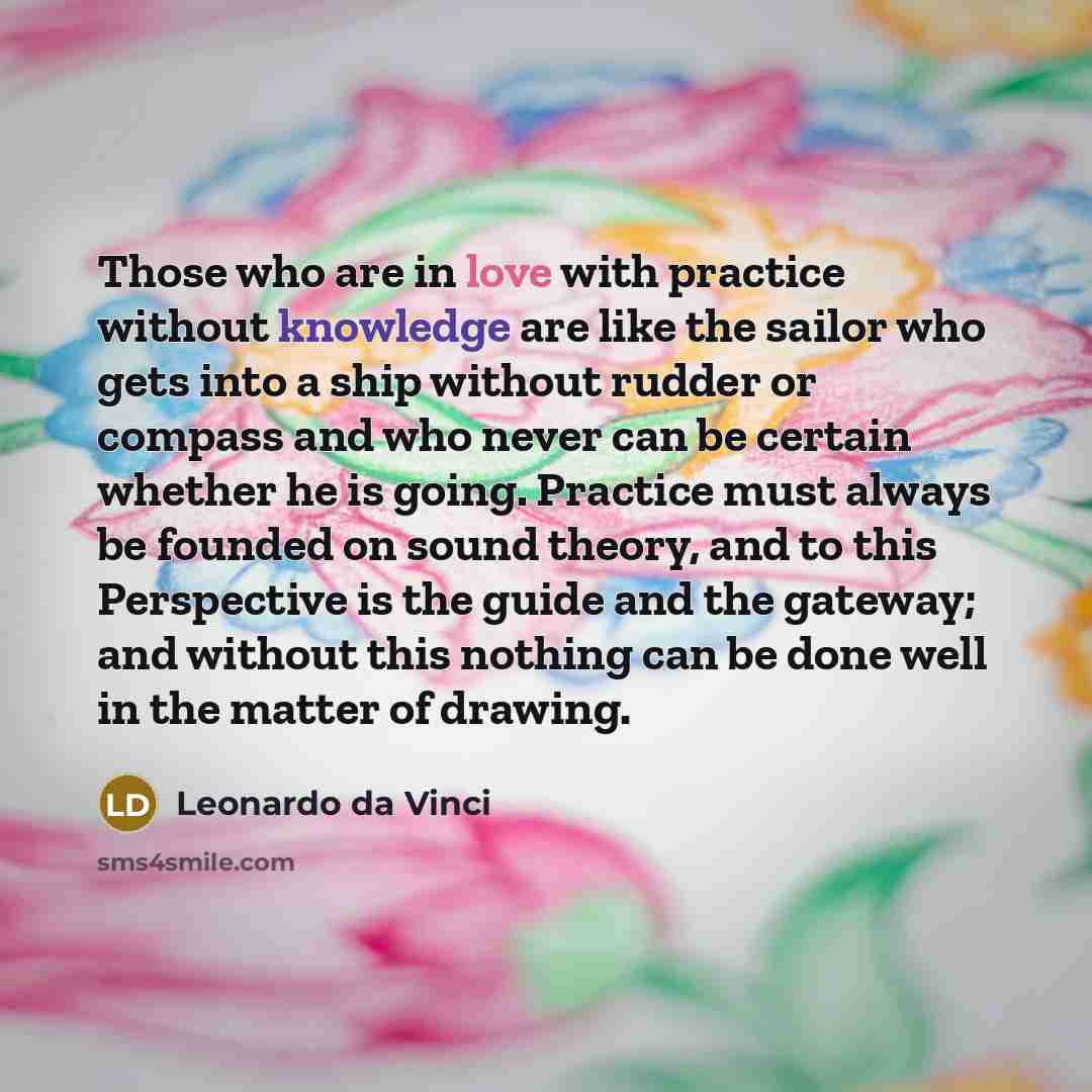 “Those who are in love with practice without knowledge are like the sailor who gets into a ship without rudder or compass and who never can be certain whether he is going. Practice must always be founded on sound theory, and to this Perspective is the guide and the gateway; and without this nothing…” quote by Leonardo da Vinci