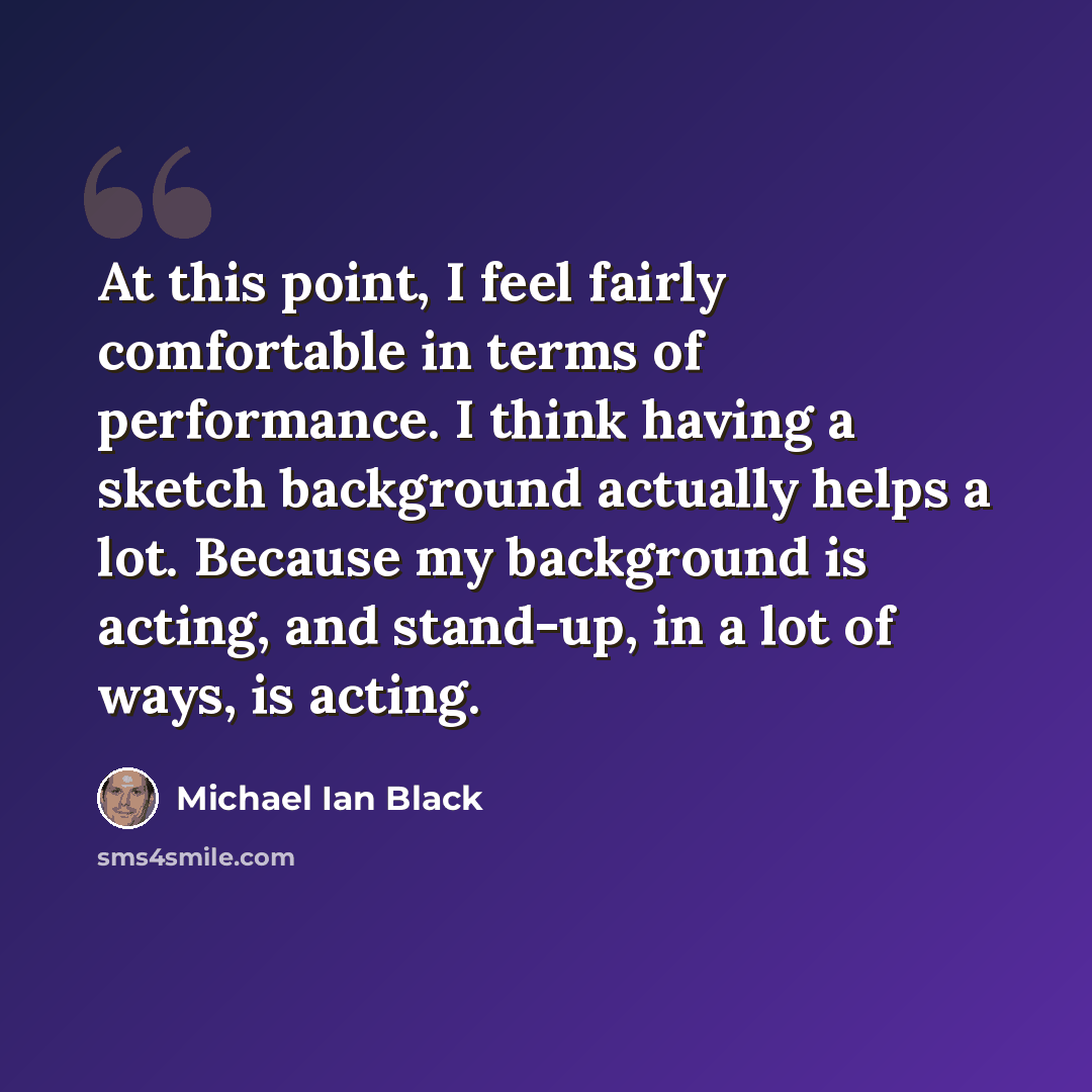 “At this point, I feel fairly comfortable in terms of performance. I think having a sketch background actually helps a lot. Because my background is acting, and stand-up, in a lot of ways, is acting.” quote by Michael Ian Black