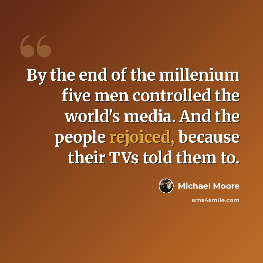 “By the end of the millenium five men controlled the world's media. And the people rejoiced, because their TVs told them to.” quote by Michael Moore