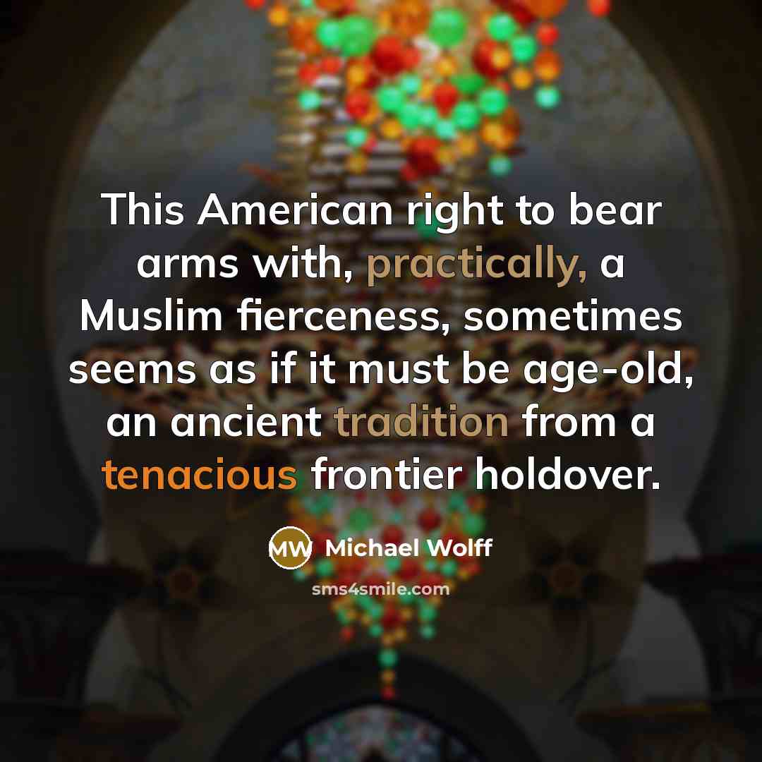 “This American right to bear arms with, practically, a Muslim fierceness, sometimes seems as if it must be age-old, an ancient tradition from a tenacious frontier holdover.” quote by Michael Wolff
