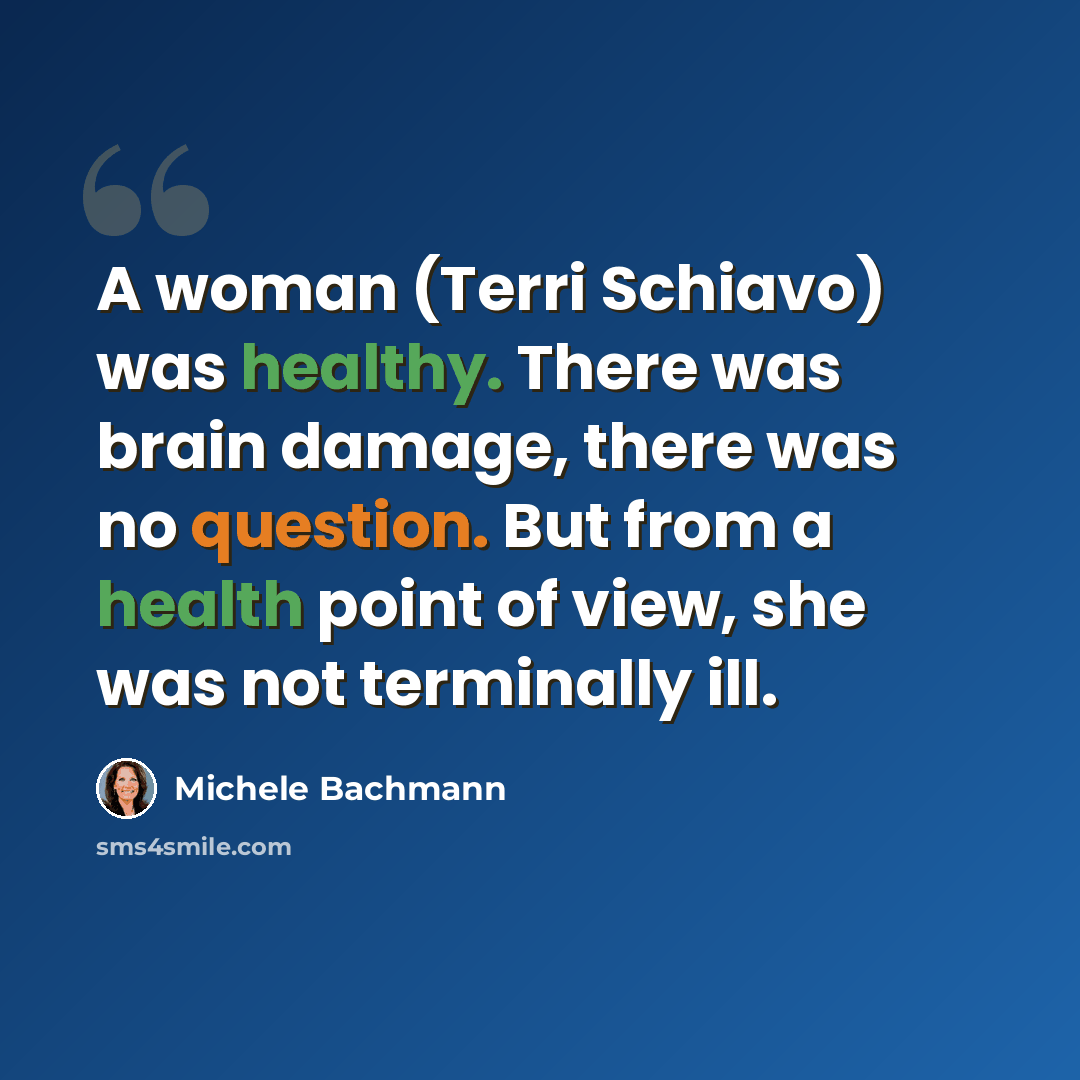 “A woman (Terri Schiavo) was healthy. There was brain damage, there was no question. But from a health point of view, she was not terminally ill.” quote by Michele Bachmann