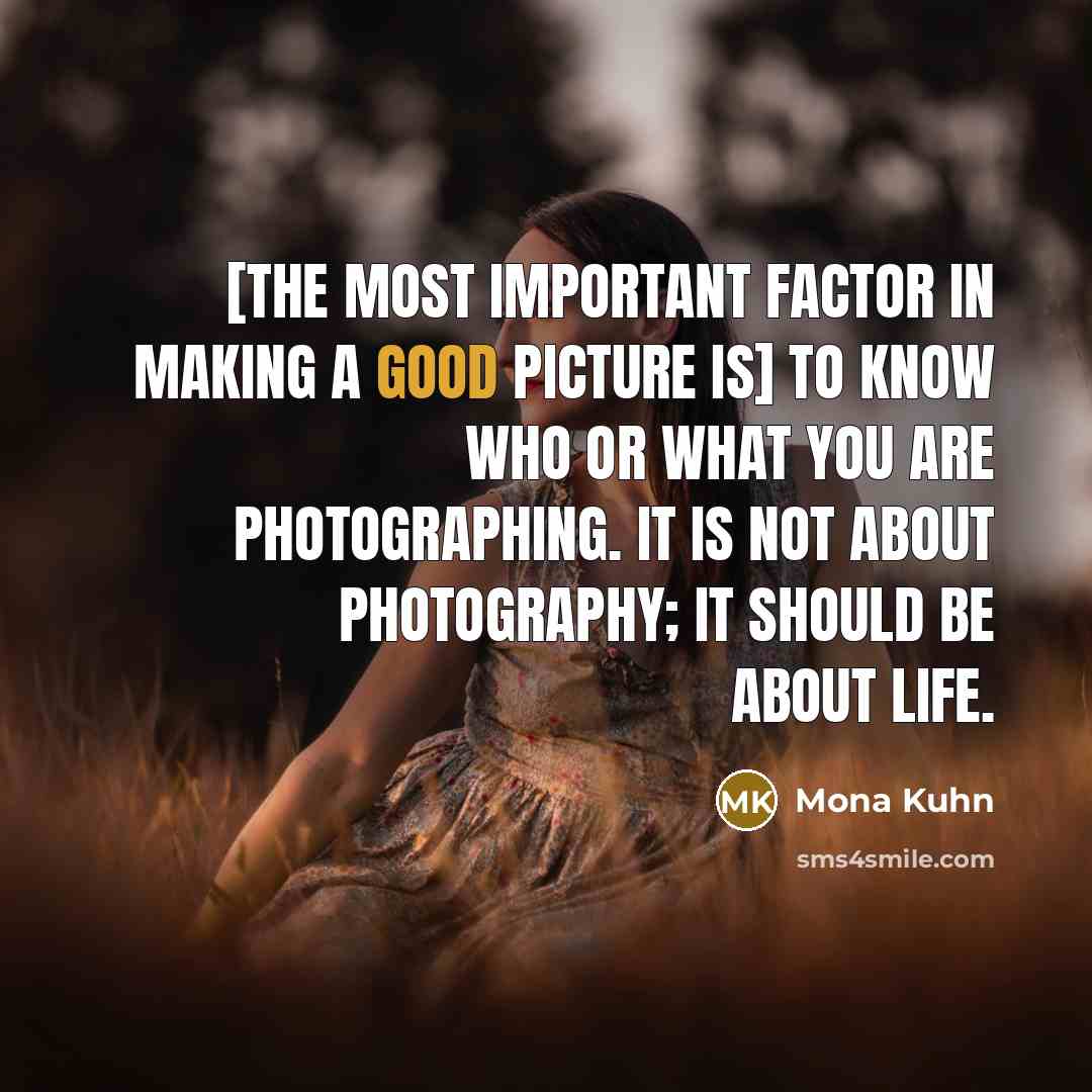“[The most important factor in making a good picture is] to know who or what you are photographing. It is not about photography; it should be about life.” quote by Mona Kuhn