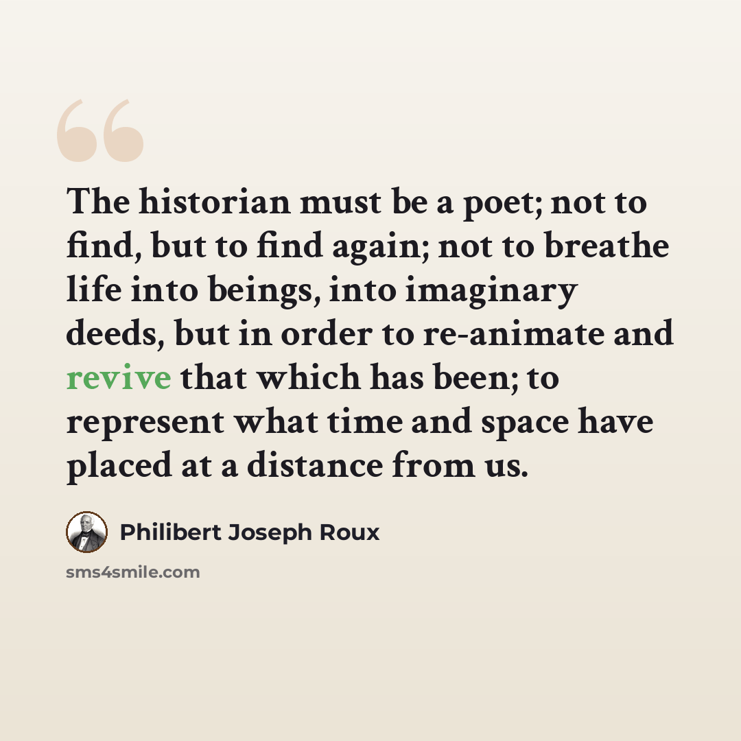 “The historian must be a poet; not to find, but to find again; not to breathe life into beings, into imaginary deeds, but in order to re-animate and revive that which has been; to represent what time and space have placed at a distance from us.” quote by Philibert Joseph Roux