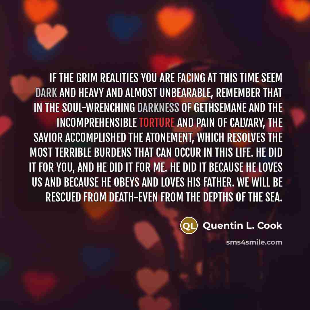 “If the grim realities you are facing at this time seem dark and heavy and almost unbearable, remember that in the soul-wrenching darkness of Gethsemane and the incomprehensible torture and pain of Calvary, the Savior accomplished the Atonement, which resolves the most terrible burdens that can…” quote by Quentin L. Cook