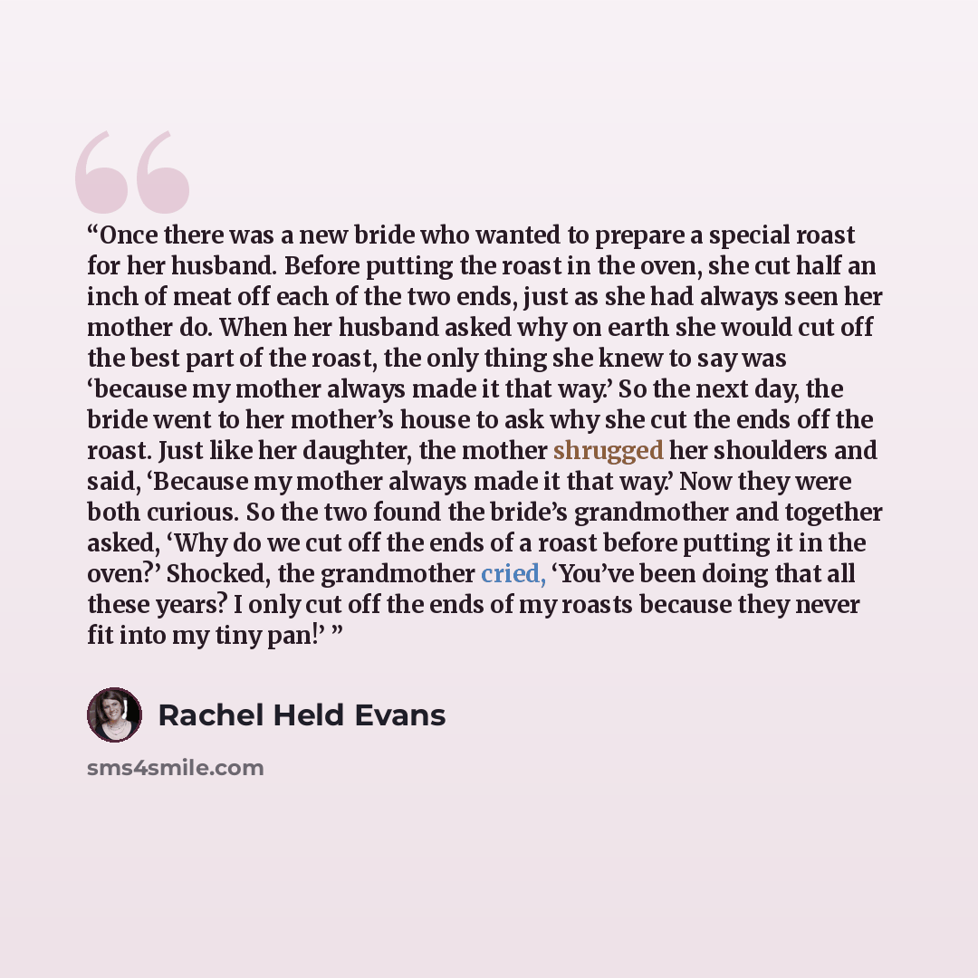 “Once there was a new bride who wanted to prepare a special roast for her husband. Before putting the roast in the oven, she cut half an inch of meat off each of the two ends, just as she had always seen her mother do. When her husband asked why on earth she would cut off the best part of the…” quote by Rachel Held Evans