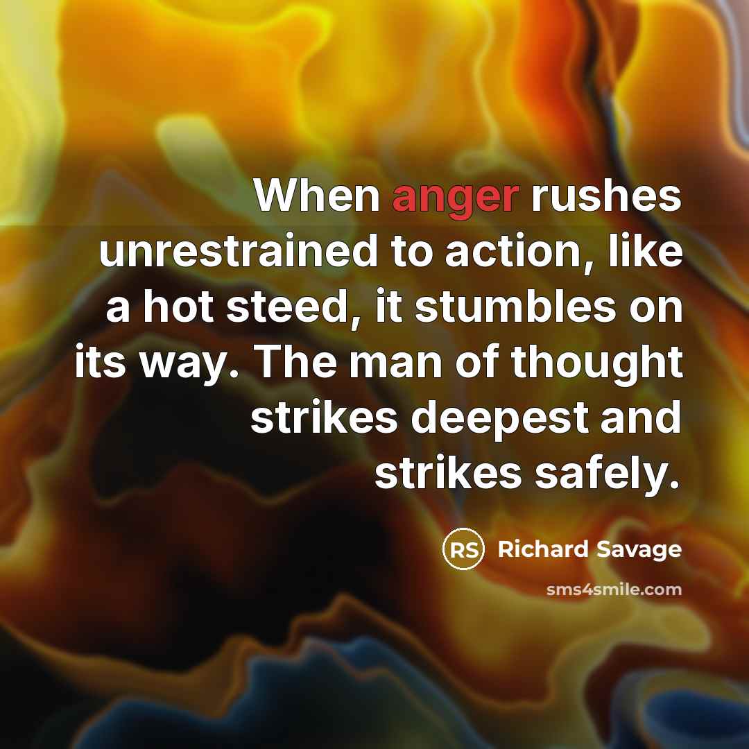 “When anger rushes unrestrained to action, like a hot steed, it stumbles on its way. The man of thought strikes deepest and strikes safely.” quote by Richard Savage