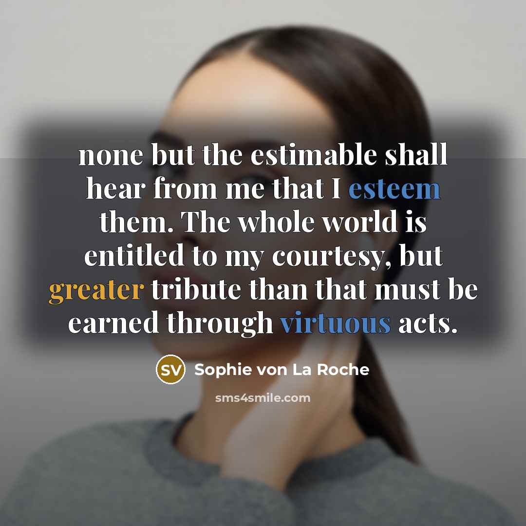 “none but the estimable shall hear from me that I esteem them. The whole world is entitled to my courtesy, but greater tribute than that must be earned through virtuous acts.” quote by Sophie von La Roche