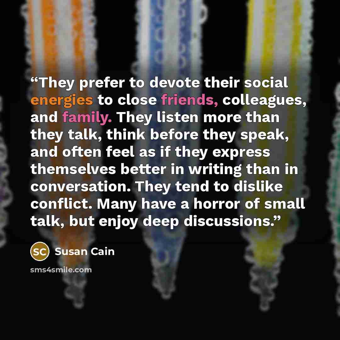 “They prefer to devote their social energies to close friends, colleagues, and family. They listen more than they talk, think before they speak, and often feel as if they express themselves better in writing than in conversation. They tend to dislike conflict. Many have a horror of small talk, but…” quote by Susan Cain