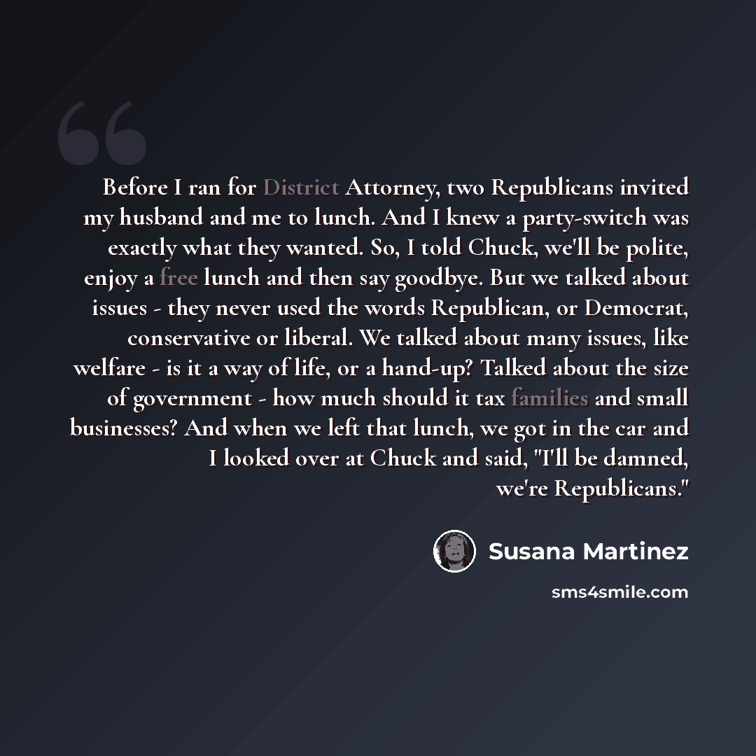 “Before I ran for District Attorney, two Republicans invited my husband and me to lunch. And I knew a party-switch was exactly what they wanted. So, I told Chuck, we'll be polite, enjoy a free lunch and then say goodbye. But we talked about issues - they never used the words Republican, or…” quote by Susana Martinez