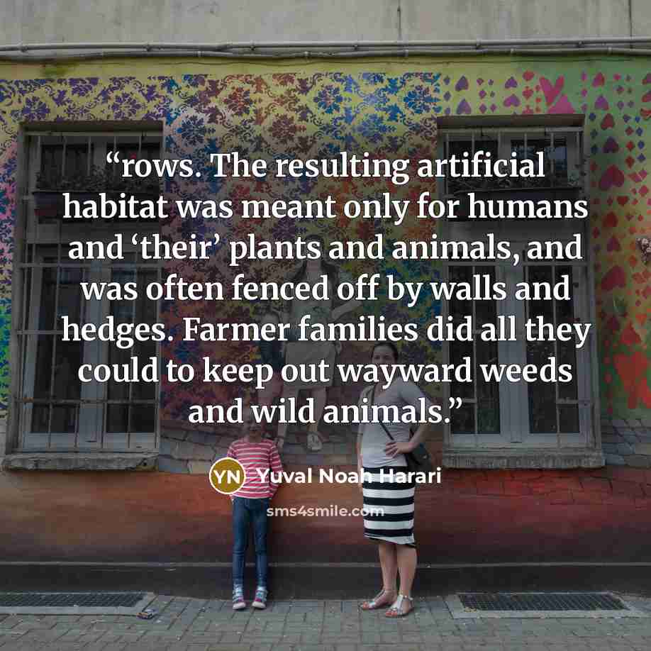 “rows. The resulting artificial habitat was meant only for humans and ‘their’ plants and animals, and was often fenced off by walls and hedges. Farmer families did all they could to keep out wayward weeds and wild animals.” quote by Yuval Noah Harari