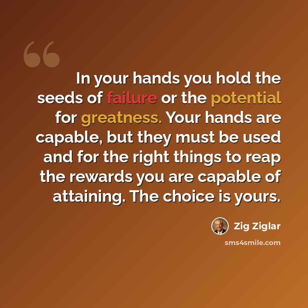 “In your hands you hold the seeds of failure or the potential for greatness. Your hands are capable, but they must be used and for the right things to reap the rewards you are capable of attaining. The choice is yours.” quote by Zig Ziglar