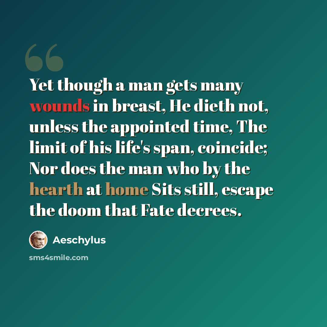 “Yet though a man gets many wounds in breast, He dieth not, unless the appointed time, The limit of his life's span, coincide; Nor does the man who by the hearth at home Sits still, escape the doom that Fate decrees.” quote by Aeschylus