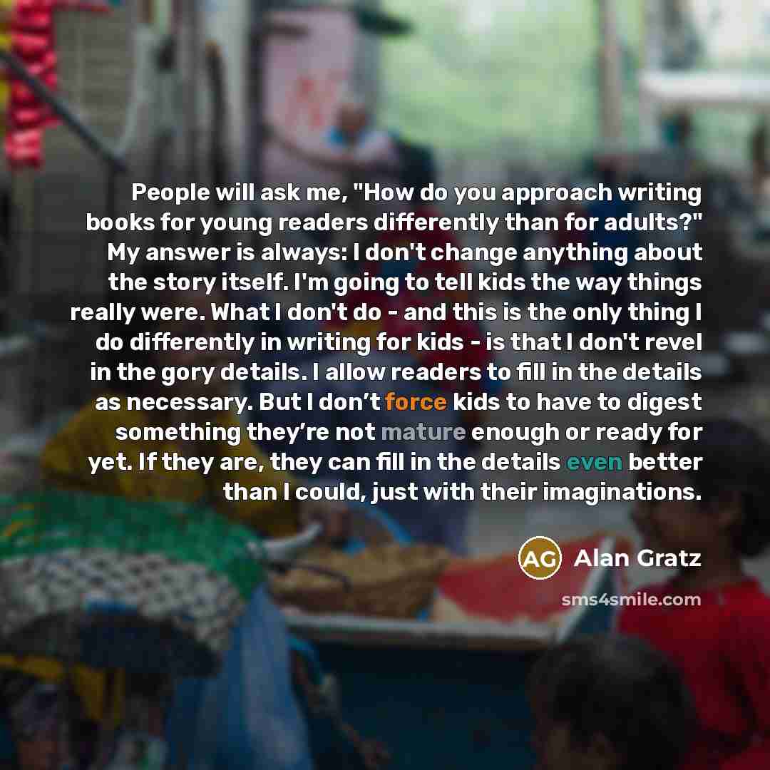 “People will ask me, "How do you approach writing books for young readers differently than for adults?" My answer is always: I don't change anything about the story itself. I'm going to tell kids the way things really were. What I don't do - and this is the only thing I do differently in writing…” quote by Alan Gratz