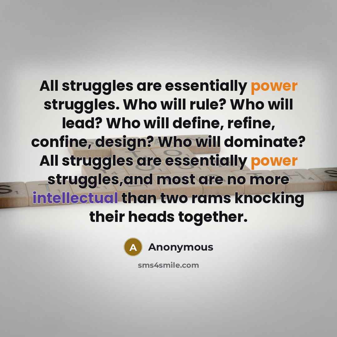 “All struggles are essentially power struggles. Who will rule? Who will lead? Who will define, refine, confine, design? Who will dominate? All struggles are essentially power struggles,and most are no more intellectual than two rams knocking their heads together.” quote by Anonymous