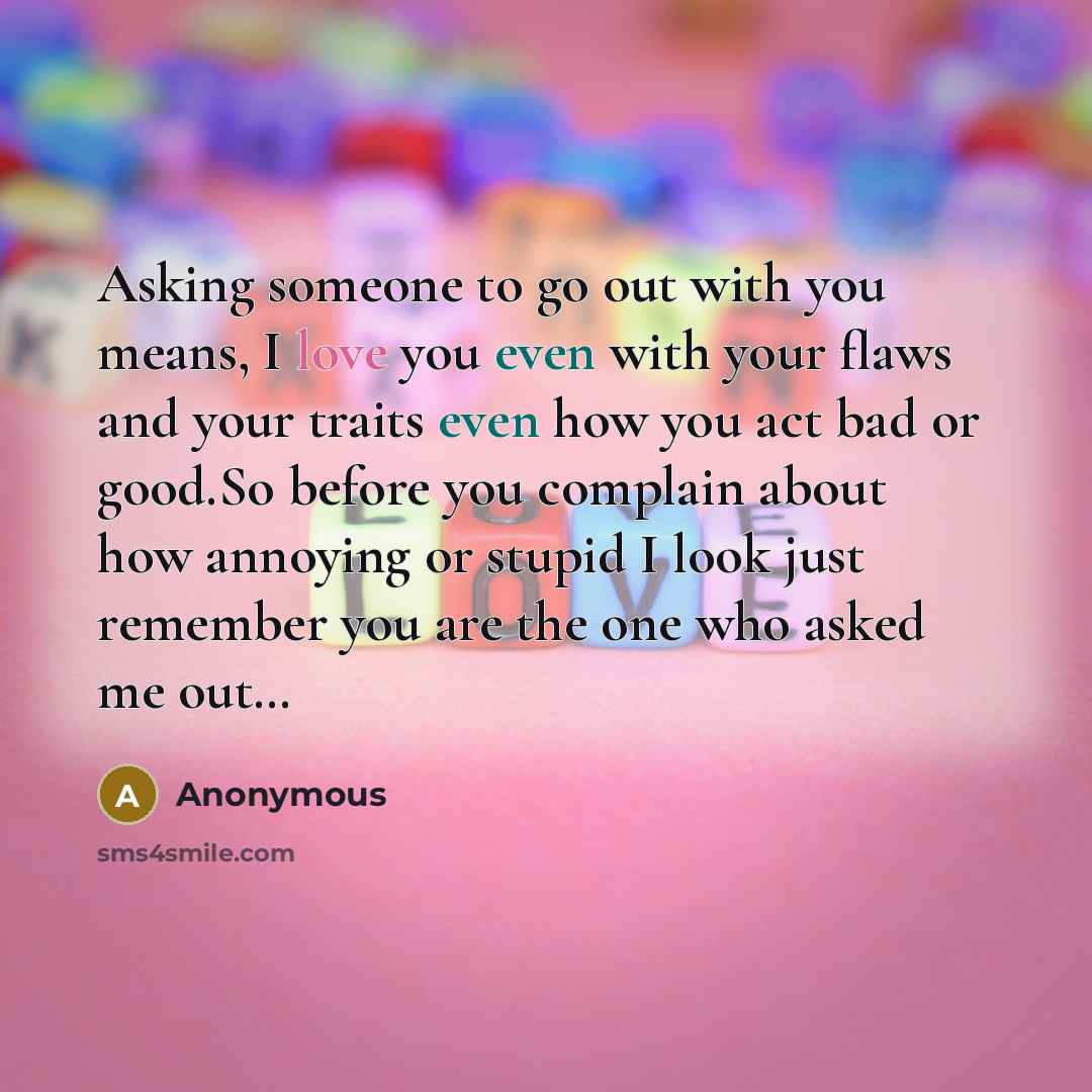 “Asking someone to go out with you means, I love you even with your flaws and your traits even how you act bad or good.So before you complain about how annoying or stupid I look just remember you are the one who asked me out…” quote by Anonymous