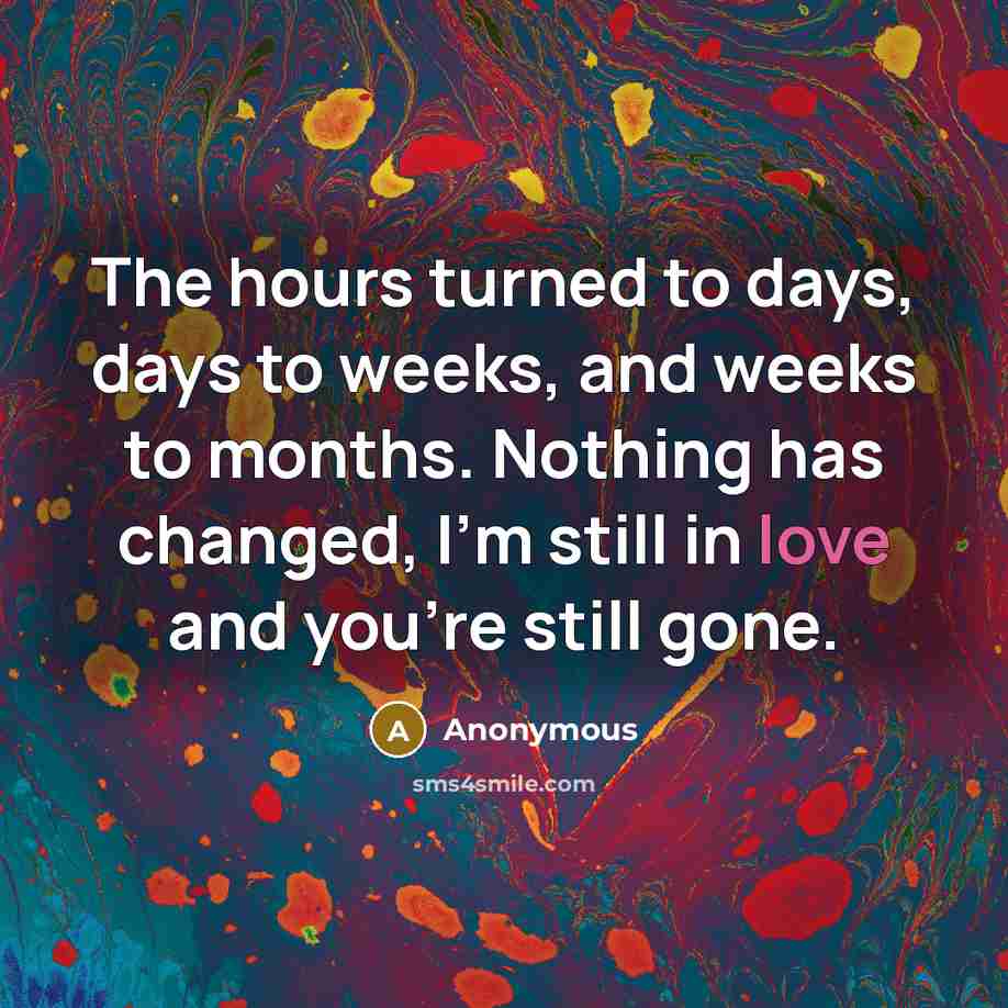 “The hours turned to days, days to weeks, and weeks to months. Nothing has changed, I'm still in love and you're still gone.” quote by Anonymous