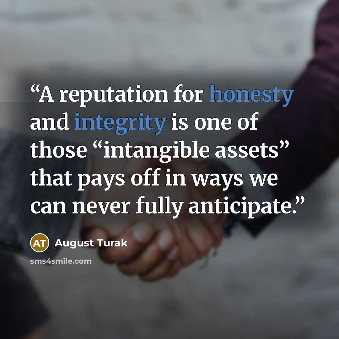 “A reputation for honesty and integrity is one of those “intangible assets” that pays off in ways we can never fully anticipate.” quote by August Turak