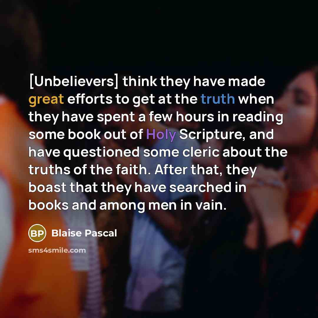 “[Unbelievers] think they have made great efforts to get at the truth when they have spent a few hours in reading some book out of Holy Scripture, and have questioned some cleric about the truths of the faith. After that, they boast that they have searched in books and among men in vain.” quote by Blaise Pascal