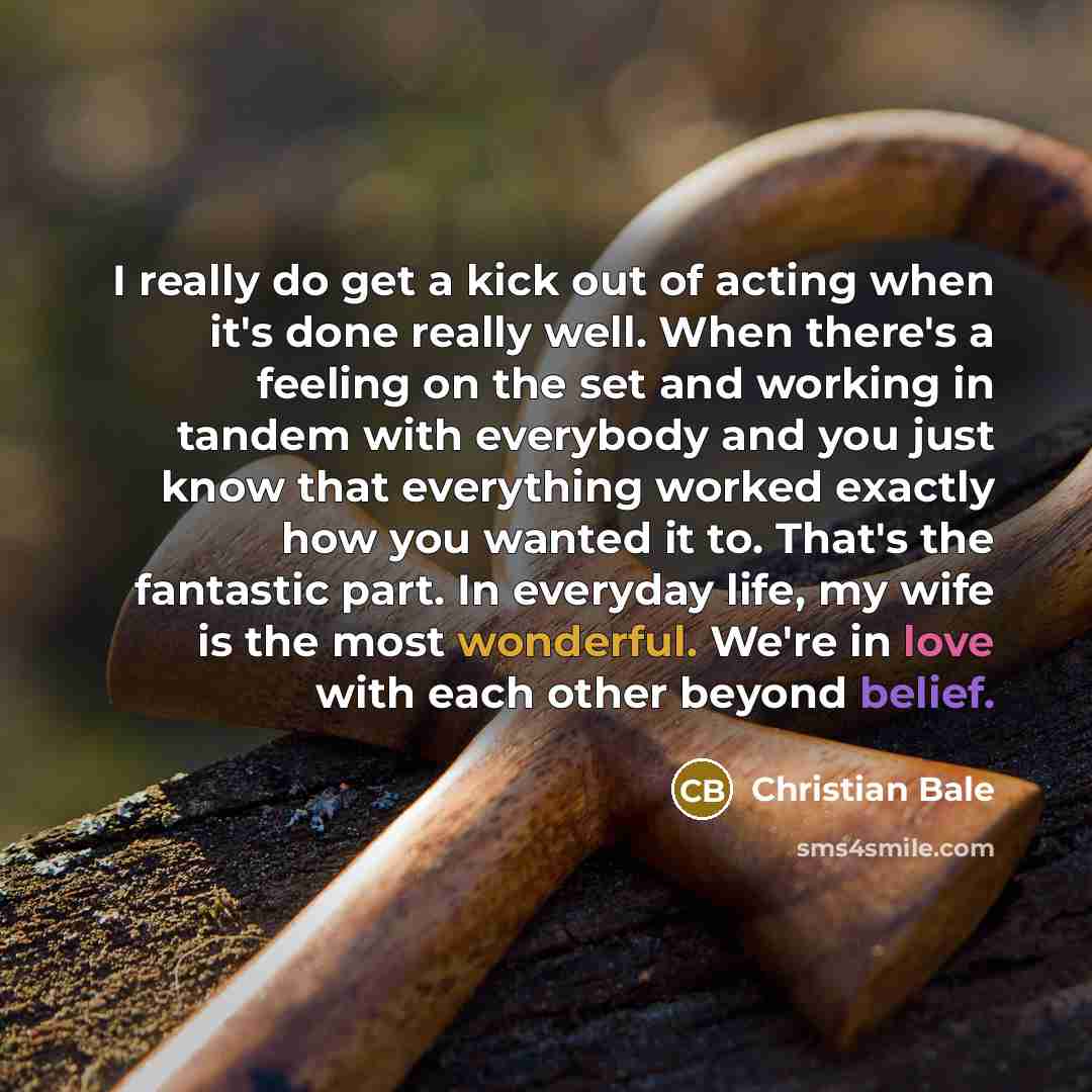 “I really do get a kick out of acting when it's done really well. When there's a feeling on the set and working in tandem with everybody and you just know that everything worked exactly how you wanted it to. That's the fantastic part. In everyday life, my wife is the most wonderful. We're in love…” quote by Christian Bale